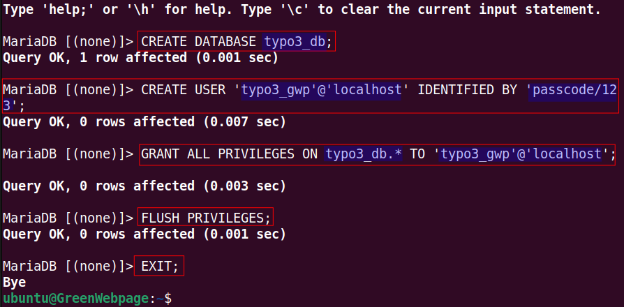 CREATE DATABASE typo3_db; 
CREATE USER 'typo3_gwp'@'localhost' IDENTIFIED BY 'passcode/123'; 
GRANT ALL PRIVILEGES ON typo3_db.* TO 'typo3_gwp'@'localhost'; 
FLUSH PRIVILEGES; 
EXIT;